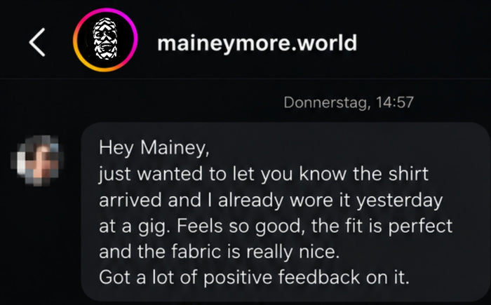 Hey Mainey, just wanted to let you know the shirt arrived and I already wore it yesterday at a gig. Feels so good, the fit is perfect and the fabric is really nice. Got a lot of positive feedback on it.