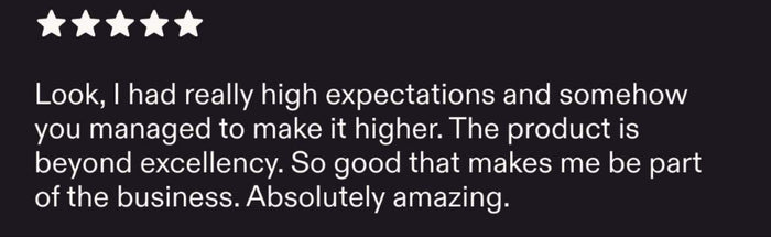 Look, I had really high expectations and somehow you managed to make it higher. The product is beyond excellency. So good that makes me be part of the business. Absolutely amazing.