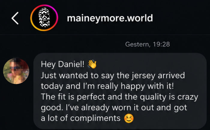 Hey Daniel! Just wanted to say the jersey arrived today and I'm really happy with it! The fit is perfect and the quality is crazy good. I've already worn it out and got a lot of compliments
